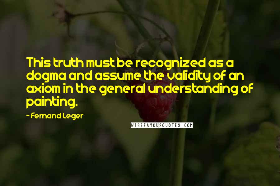 Fernand Leger Quotes: This truth must be recognized as a dogma and assume the validity of an axiom in the general understanding of painting.