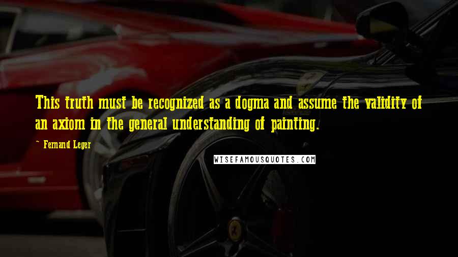 Fernand Leger Quotes: This truth must be recognized as a dogma and assume the validity of an axiom in the general understanding of painting.