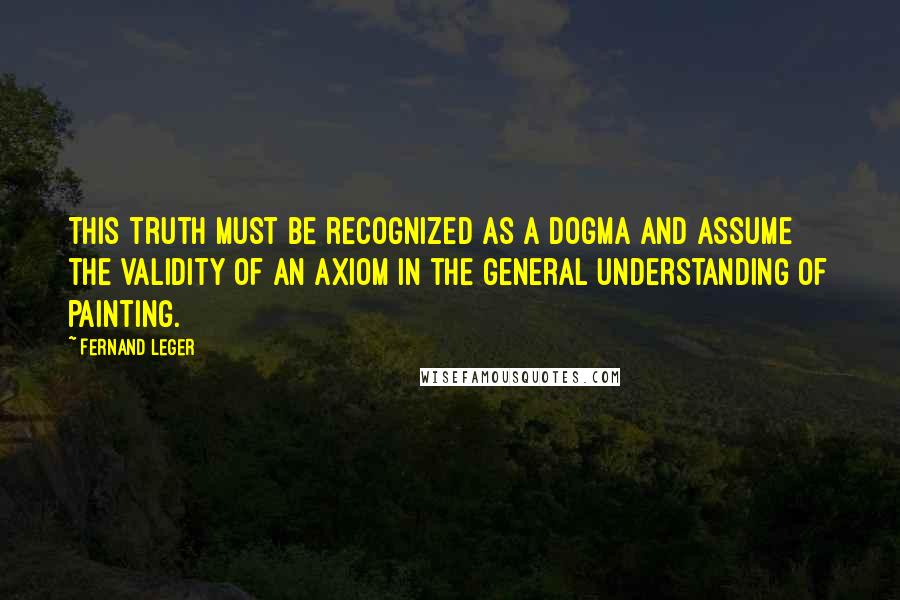 Fernand Leger Quotes: This truth must be recognized as a dogma and assume the validity of an axiom in the general understanding of painting.