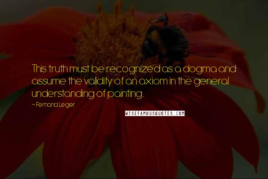 Fernand Leger Quotes: This truth must be recognized as a dogma and assume the validity of an axiom in the general understanding of painting.