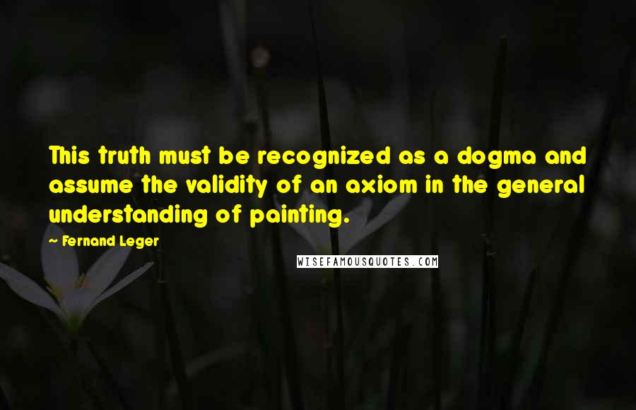 Fernand Leger Quotes: This truth must be recognized as a dogma and assume the validity of an axiom in the general understanding of painting.