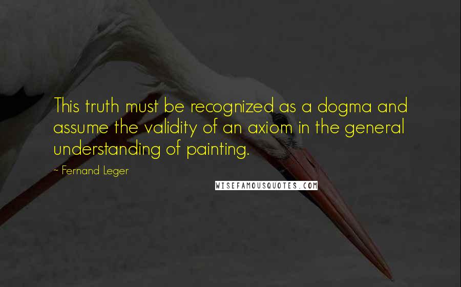 Fernand Leger Quotes: This truth must be recognized as a dogma and assume the validity of an axiom in the general understanding of painting.