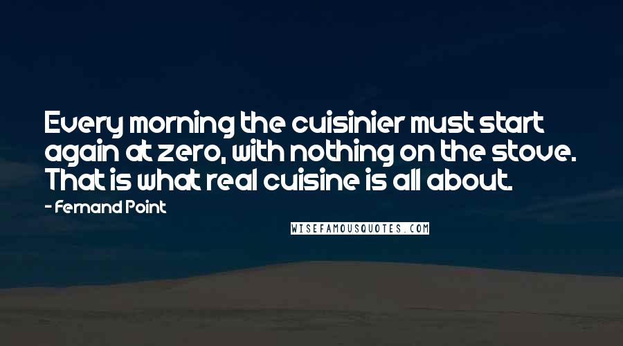Fernand Point Quotes: Every morning the cuisinier must start again at zero, with nothing on the stove. That is what real cuisine is all about.