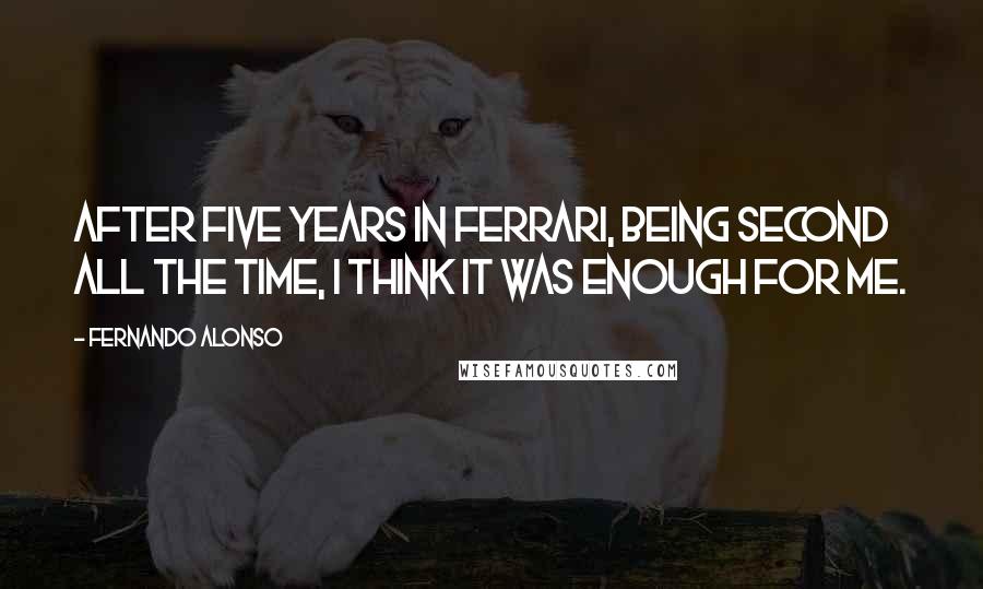 Fernando Alonso Quotes: After five years in Ferrari, being second all the time, I think it was enough for me.