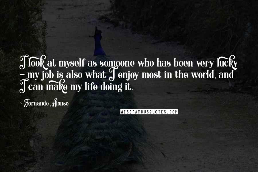 Fernando Alonso Quotes: I look at myself as someone who has been very lucky - my job is also what I enjoy most in the world, and I can make my life doing it.