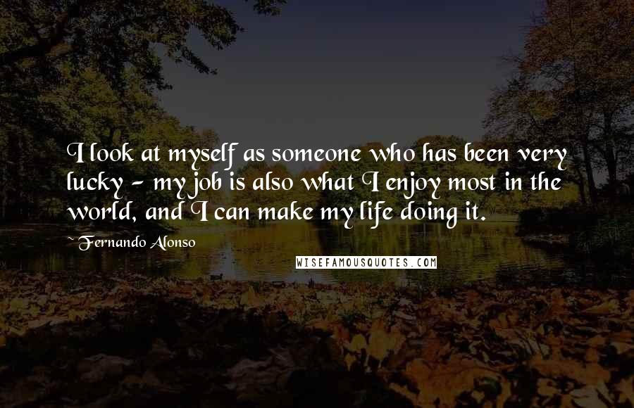 Fernando Alonso Quotes: I look at myself as someone who has been very lucky - my job is also what I enjoy most in the world, and I can make my life doing it.