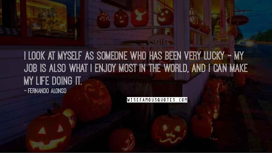 Fernando Alonso Quotes: I look at myself as someone who has been very lucky - my job is also what I enjoy most in the world, and I can make my life doing it.