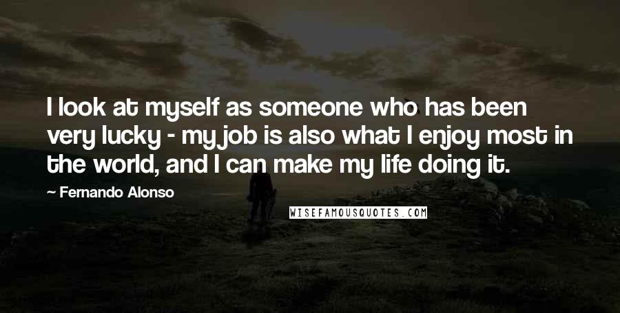 Fernando Alonso Quotes: I look at myself as someone who has been very lucky - my job is also what I enjoy most in the world, and I can make my life doing it.