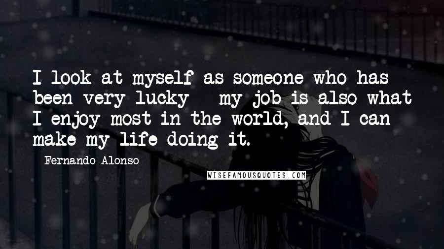 Fernando Alonso Quotes: I look at myself as someone who has been very lucky - my job is also what I enjoy most in the world, and I can make my life doing it.