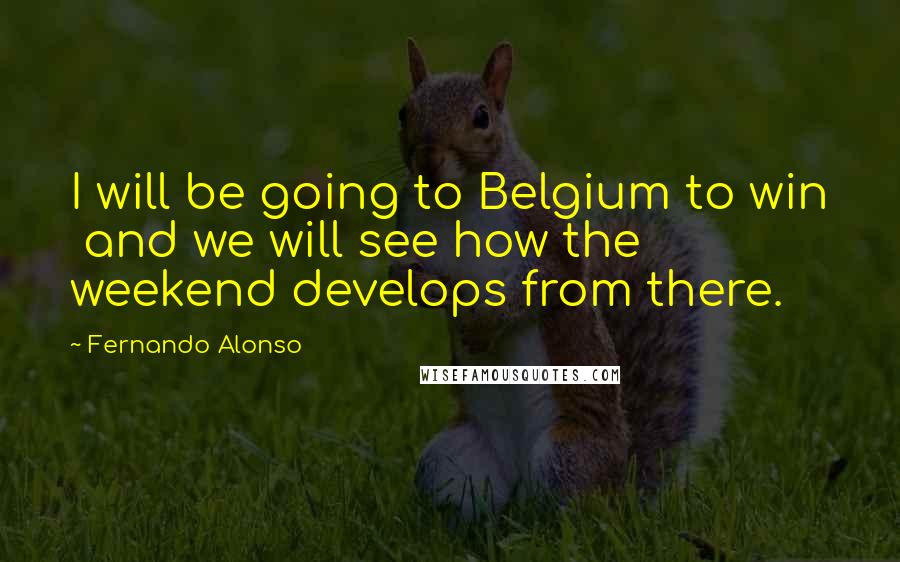 Fernando Alonso Quotes: I will be going to Belgium to win and we will see how the weekend develops from there.
