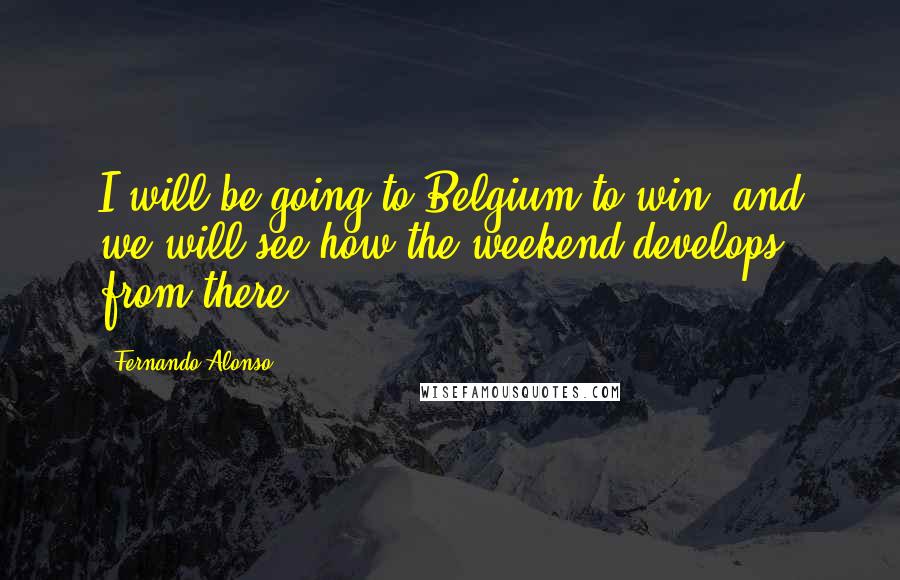 Fernando Alonso Quotes: I will be going to Belgium to win and we will see how the weekend develops from there.