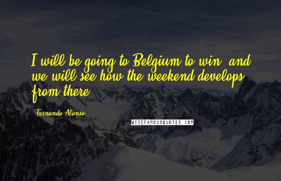 Fernando Alonso Quotes: I will be going to Belgium to win  and we will see how the weekend develops from there.