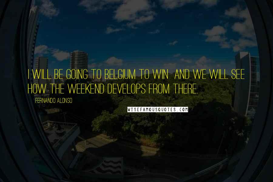 Fernando Alonso Quotes: I will be going to Belgium to win  and we will see how the weekend develops from there.