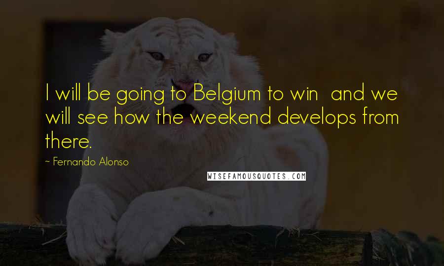 Fernando Alonso Quotes: I will be going to Belgium to win  and we will see how the weekend develops from there.