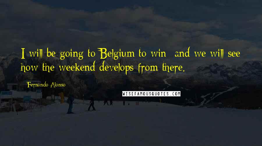 Fernando Alonso Quotes: I will be going to Belgium to win and we will see how the weekend develops from there.
