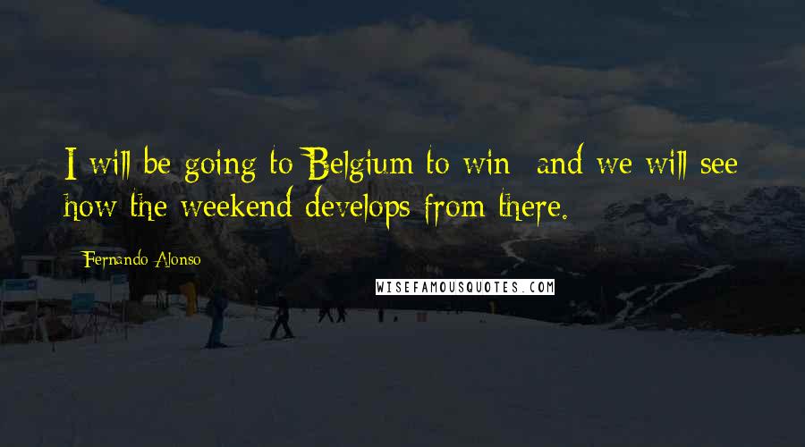 Fernando Alonso Quotes: I will be going to Belgium to win  and we will see how the weekend develops from there.