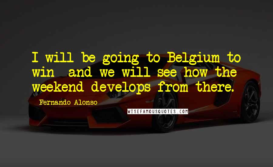 Fernando Alonso Quotes: I will be going to Belgium to win  and we will see how the weekend develops from there.