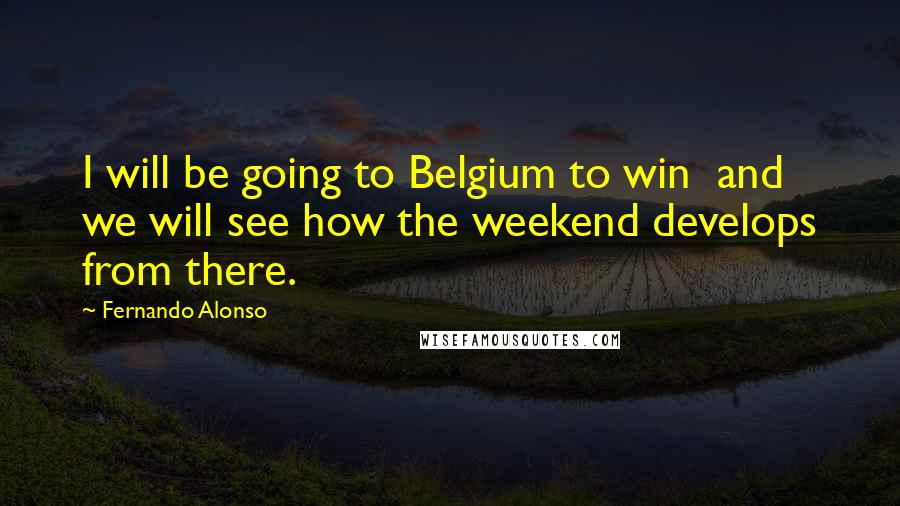 Fernando Alonso Quotes: I will be going to Belgium to win  and we will see how the weekend develops from there.