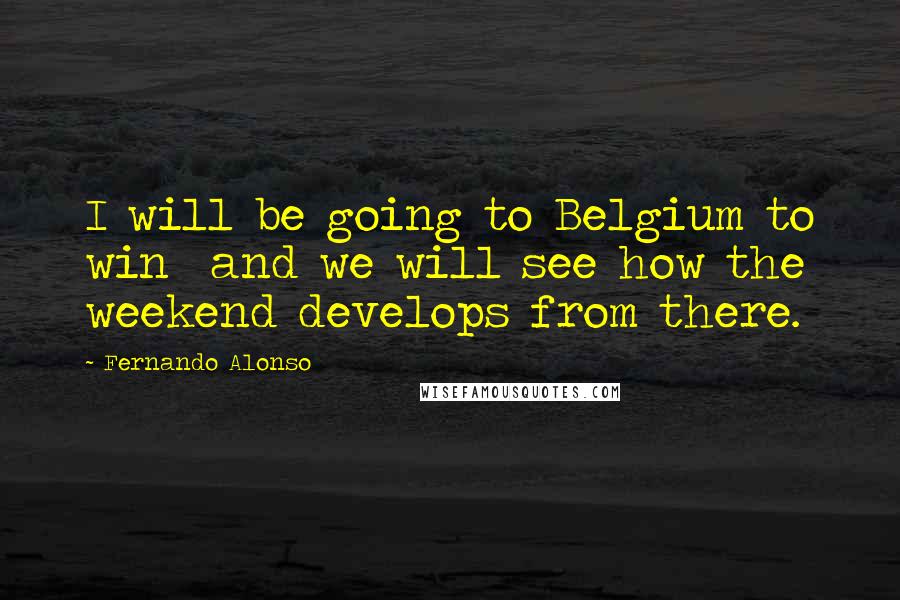 Fernando Alonso Quotes: I will be going to Belgium to win  and we will see how the weekend develops from there.