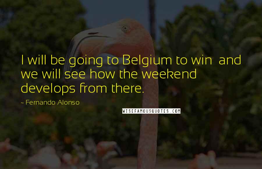 Fernando Alonso Quotes: I will be going to Belgium to win  and we will see how the weekend develops from there.