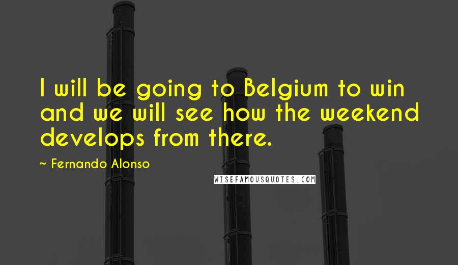 Fernando Alonso Quotes: I will be going to Belgium to win  and we will see how the weekend develops from there.