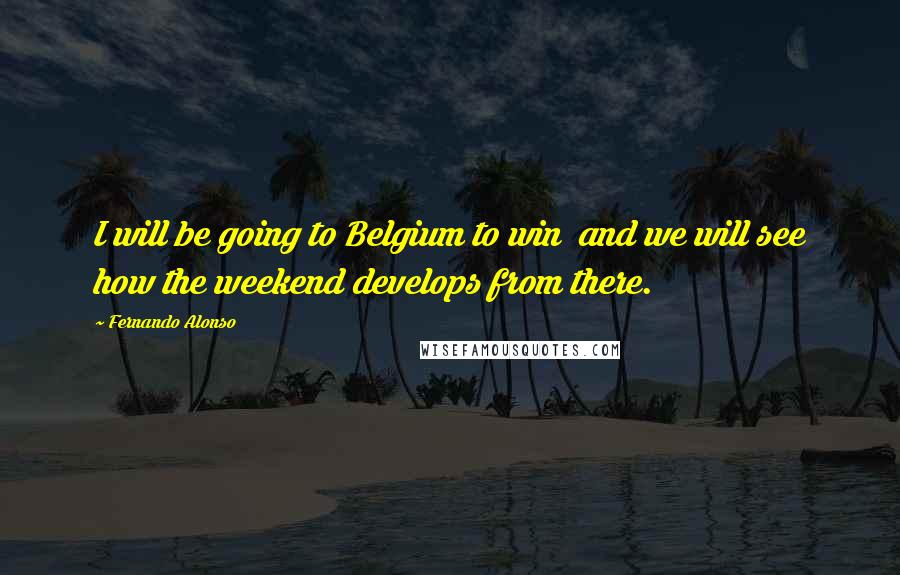 Fernando Alonso Quotes: I will be going to Belgium to win  and we will see how the weekend develops from there.