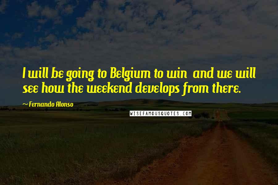 Fernando Alonso Quotes: I will be going to Belgium to win  and we will see how the weekend develops from there.