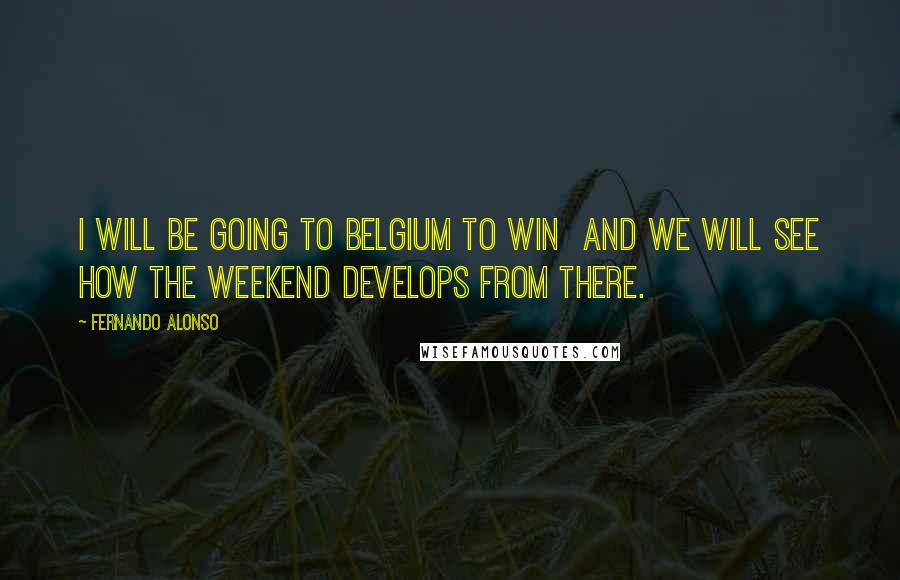 Fernando Alonso Quotes: I will be going to Belgium to win and we will see how the weekend develops from there.