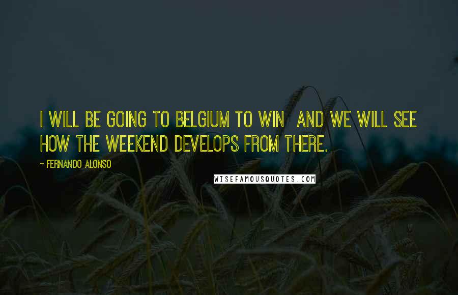 Fernando Alonso Quotes: I will be going to Belgium to win  and we will see how the weekend develops from there.