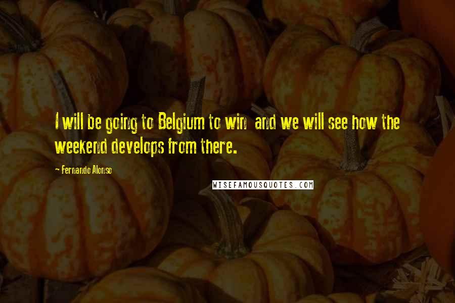 Fernando Alonso Quotes: I will be going to Belgium to win  and we will see how the weekend develops from there.