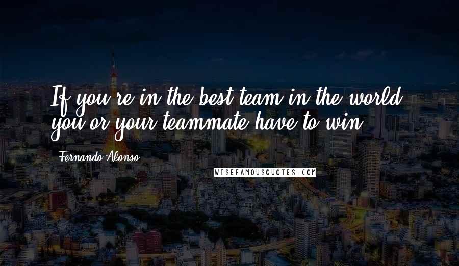Fernando Alonso Quotes: If you're in the best team in the world, you or your teammate have to win.