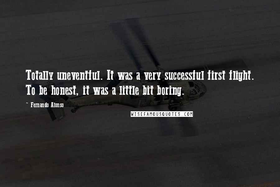 Fernando Alonso Quotes: Totally uneventful. It was a very successful first flight. To be honest, it was a little bit boring.