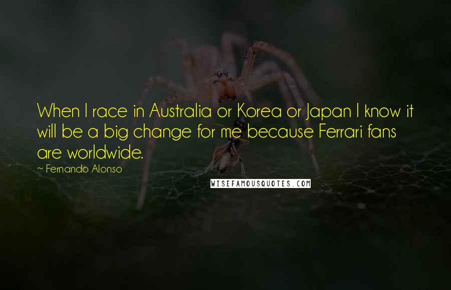Fernando Alonso Quotes: When I race in Australia or Korea or Japan I know it will be a big change for me because Ferrari fans are worldwide.
