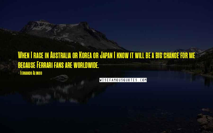 Fernando Alonso Quotes: When I race in Australia or Korea or Japan I know it will be a big change for me because Ferrari fans are worldwide.