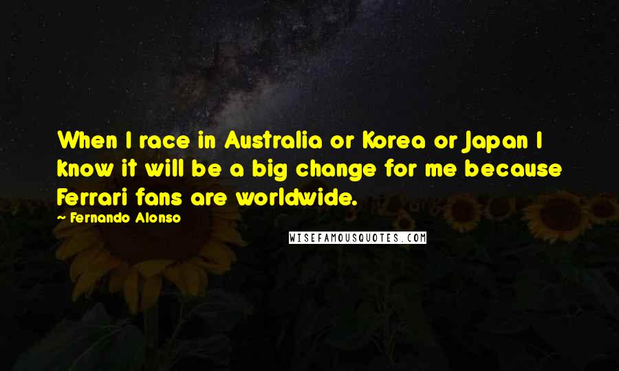 Fernando Alonso Quotes: When I race in Australia or Korea or Japan I know it will be a big change for me because Ferrari fans are worldwide.