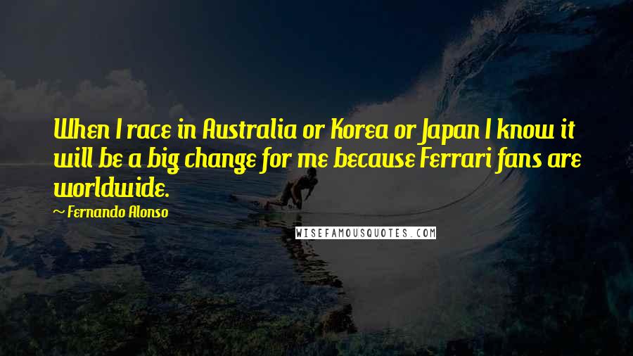 Fernando Alonso Quotes: When I race in Australia or Korea or Japan I know it will be a big change for me because Ferrari fans are worldwide.
