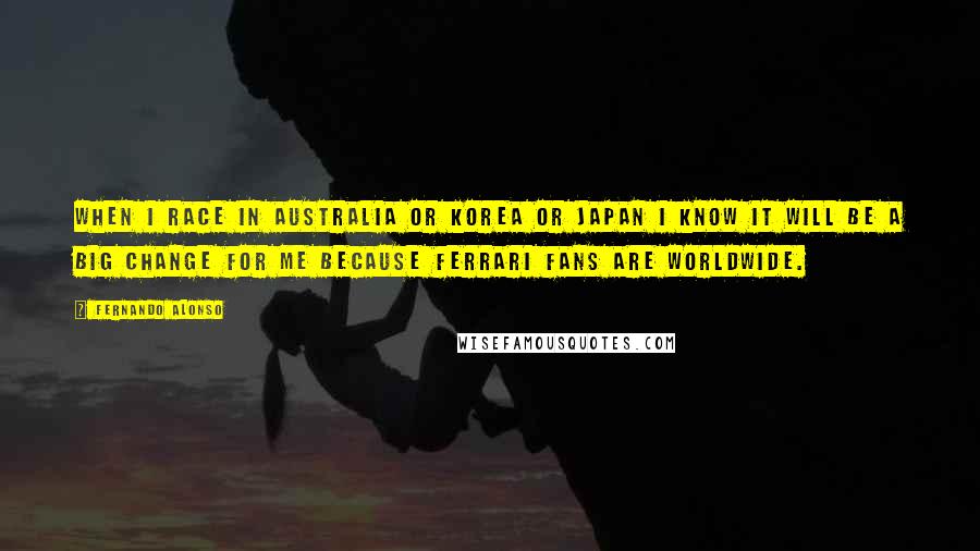 Fernando Alonso Quotes: When I race in Australia or Korea or Japan I know it will be a big change for me because Ferrari fans are worldwide.
