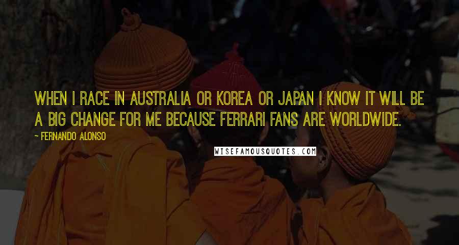 Fernando Alonso Quotes: When I race in Australia or Korea or Japan I know it will be a big change for me because Ferrari fans are worldwide.