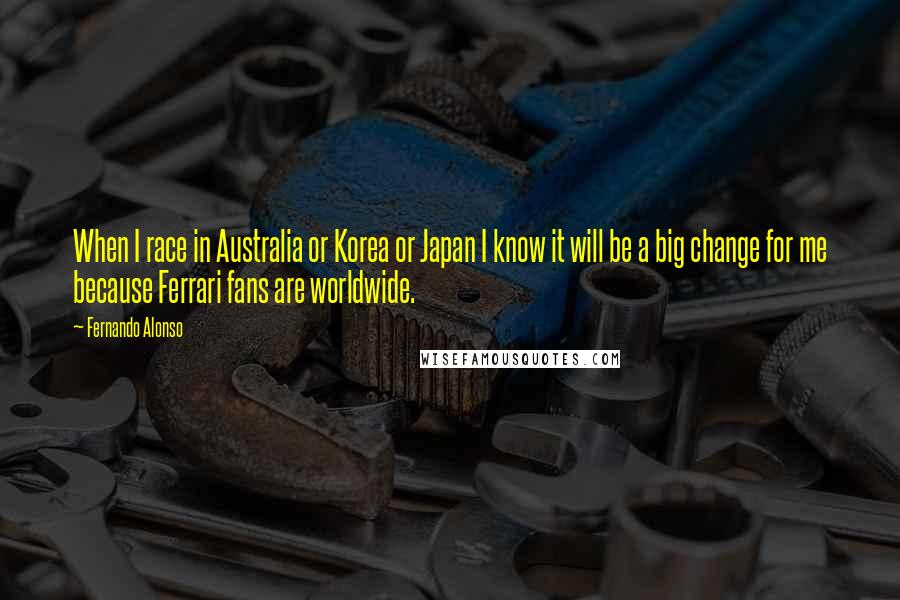 Fernando Alonso Quotes: When I race in Australia or Korea or Japan I know it will be a big change for me because Ferrari fans are worldwide.