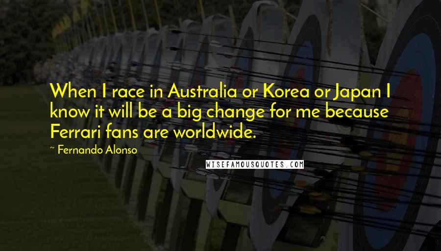 Fernando Alonso Quotes: When I race in Australia or Korea or Japan I know it will be a big change for me because Ferrari fans are worldwide.