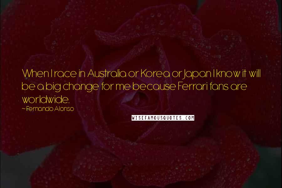 Fernando Alonso Quotes: When I race in Australia or Korea or Japan I know it will be a big change for me because Ferrari fans are worldwide.
