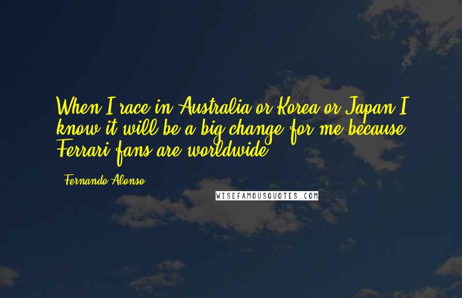 Fernando Alonso Quotes: When I race in Australia or Korea or Japan I know it will be a big change for me because Ferrari fans are worldwide.
