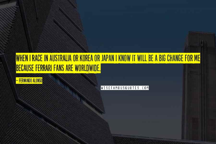 Fernando Alonso Quotes: When I race in Australia or Korea or Japan I know it will be a big change for me because Ferrari fans are worldwide.