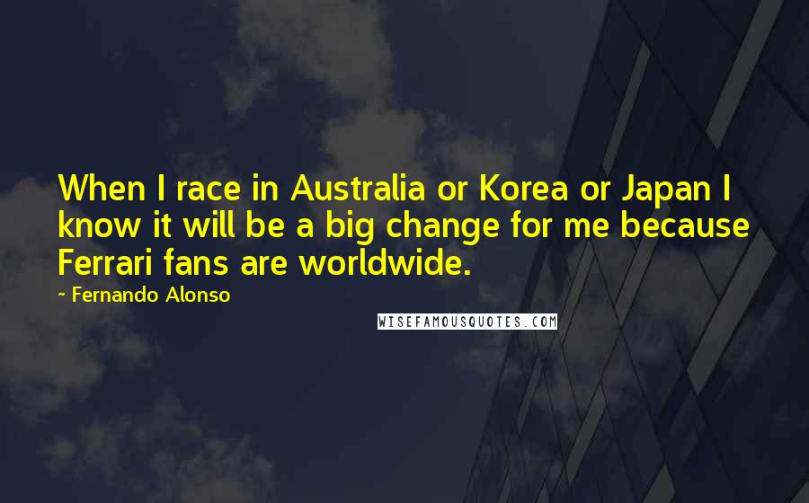 Fernando Alonso Quotes: When I race in Australia or Korea or Japan I know it will be a big change for me because Ferrari fans are worldwide.
