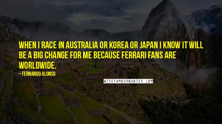 Fernando Alonso Quotes: When I race in Australia or Korea or Japan I know it will be a big change for me because Ferrari fans are worldwide.