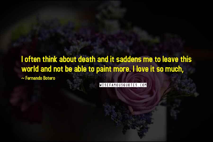 Fernando Botero Quotes: I often think about death and it saddens me to leave this world and not be able to paint more. I love it so much,