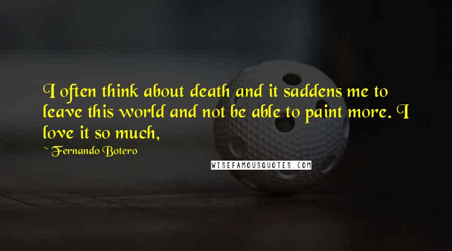 Fernando Botero Quotes: I often think about death and it saddens me to leave this world and not be able to paint more. I love it so much,