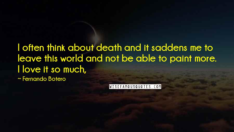 Fernando Botero Quotes: I often think about death and it saddens me to leave this world and not be able to paint more. I love it so much,