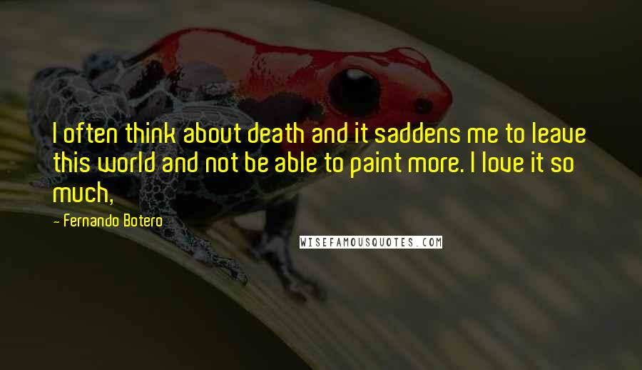 Fernando Botero Quotes: I often think about death and it saddens me to leave this world and not be able to paint more. I love it so much,