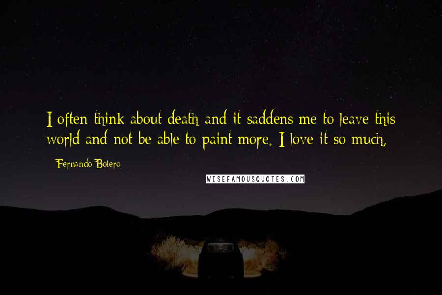 Fernando Botero Quotes: I often think about death and it saddens me to leave this world and not be able to paint more. I love it so much,